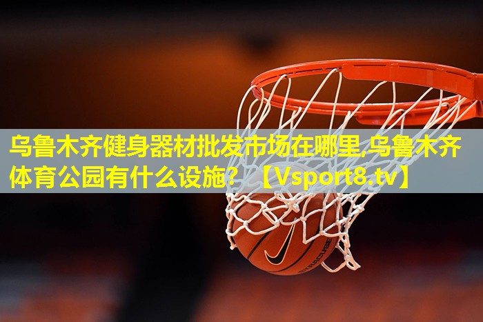 乌鲁木齐健身器材批发市场在哪里,乌鲁木齐体育公园有什么设施？