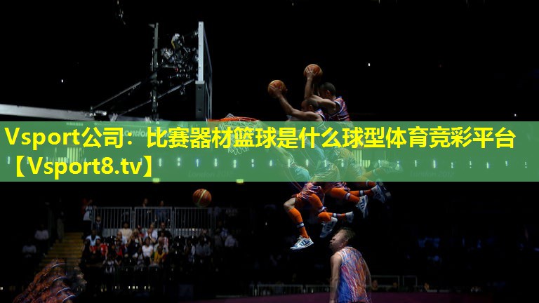 Vsport公司：比赛器材篮球是什么球型体育竞彩平台